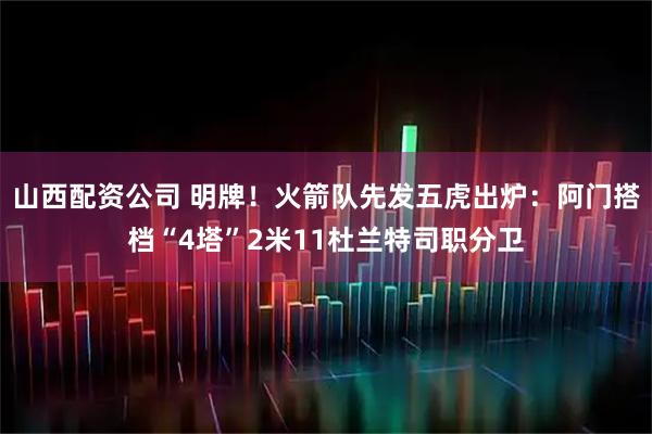 山西配资公司 明牌！火箭队先发五虎出炉：阿门搭档“4塔”2米11杜兰特司职分卫