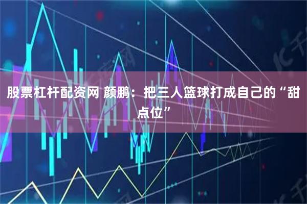 股票杠杆配资网 颜鹏：把三人篮球打成自己的“甜点位”