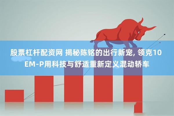 股票杠杆配资网 揭秘陈铭的出行新宠, 领克10 EM-P用科技与舒适重新定义混动轿车