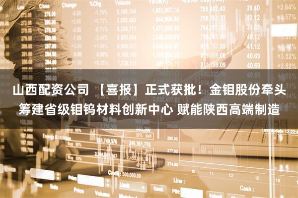 山西配资公司 【喜报】正式获批！金钼股份牵头筹建省级钼钨材料创新中心 赋能陕西高端制造