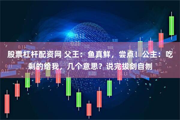 股票杠杆配资网 父王：鱼真鲜，尝点！公主：吃剩的给我，几个意思？说完拔剑自刎