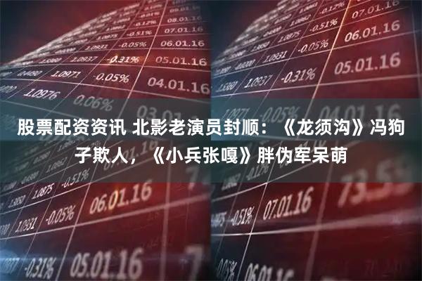 股票配资资讯 北影老演员封顺：《龙须沟》冯狗子欺人，《小兵张嘎》胖伪军呆萌